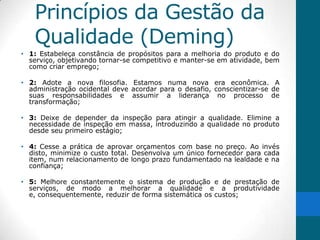 Princípios da Gestão da
   Qualidade (Deming)
• 1: Estabeleça constância de propósitos para a melhoria do produto e do
  serviço, objetivando tornar-se competitivo e manter-se em atividade, bem
  como criar emprego;

• 2: Adote a nova filosofia. Estamos numa nova era econômica. A
  administração ocidental deve acordar para o desafio, conscientizar-se de
  suas responsabilidades e assumir a liderança no processo de
  transformação;

• 3: Deixe de depender da inspeção para atingir a qualidade. Elimine a
  necessidade de inspeção em massa, introduzindo a qualidade no produto
  desde seu primeiro estágio;

• 4: Cesse a prática de aprovar orçamentos com base no preço. Ao invés
  disto, minimize o custo total. Desenvolva um único fornecedor para cada
  item, num relacionamento de longo prazo fundamentado na lealdade e na
  confiança;

• 5: Melhore constantemente o sistema de produção e de prestação de
  serviços, de modo a melhorar a qualidade e a produtividade
  e, consequentemente, reduzir de forma sistemática os custos;
 