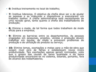 • 6: Institua treinamento no local de trabalho;

• 7: Institua liderança. O objetivo da chefia deve ser o de ajudar
  as pessoas e as máquinas e dispositivos a executarem um
  trabalho melhor. A chefia administrativa está necessitando de
  uma revisão geral, tanto quanto a chefia dos trabalhadores de
  produção;

• 8: Elimine o medo, de tal forma que todos trabalhem de modo
  eficaz para a empresa;

• 9: Elimine as barreiras entre os departamentos. As pessoas
  engajadas em pesquisas, projetos, vendas e produção devem
  trabalhar em equipe, de modo a preverem problemas de
  produção e de utilização do produto ou serviço;

• 10: Elimine lemas, exortações e metas para a mão-de-obra que
  exijam nível zero de falhas e estabeleçam novos níveis
  produtividade. Tais exortações apenas geram inimizades, visto
  que o grosso das causas da baixa qualidade e da baixa
  produtividade encontram-se no sistema, estando, portanto, fora
  do alcance dos trabalhadores;
 