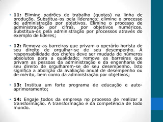 • 11: Elimine padrões de trabalho (quotas) na linha de
  produção. Substitua-os pela liderança; elimine o processo
  de administração por objetivos. Elimine o processo de
  administração por cifras, por objetivos numéricos.
  Substitua-os pela administração por processos através do
  exemplo de líderes;

• 12: Remova as barreiras que privam o operário horista de
  seu direito de orgulhar-se de seu desempenho. A
  responsabilidade dos chefes deve ser mudada de números
  absolutos para a qualidade; remova as barreiras que
  privam as pessoas da administração e da engenharia de
  seu direito de orgulharem-se de seu desempenho. Isto
  significa a abolição da avaliação anual de desempenho ou
  de mérito, bem como da administração por objetivos;

• 13: Institua um forte programa de educação e auto-
  aprimoramento;

• 14: Engaje todos da empresa no processo de realizar a
  transformação. A transformação é da competência de todo
  mundo.
 