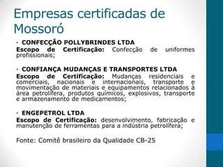 Empresas certificadas de
Mossoró
• CONFECÇÃO POLLYBRINDES LTDA
Escopo de Certificação: Confecção           de   uniformes
profissionais;

• CONFIANÇA MUDANÇAS E TRANSPORTES LTDA
Escopo de Certificação: Mudanças residenciais e
comerciais, nacionais e internacionais, transporte e
movimentação de materiais e equipamentos relacionados à
área petrolífera, produtos químicos, explosivos, transporte
e armazenamento de medicamentos;

• ENGEPETROL LTDA
Escopo de Certificação: desenvolvimento, fabricação e
manutenção de ferramentas para a indústria petrolífera;

Fonte: Comitê brasileiro da Qualidade CB-25
 