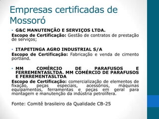 Empresas certificadas de
Mossoró
• G&C MANUTENÇÃO E SERVIÇOS LTDA.
Escopo de Certificação: Gestão de contratos de prestação
de serviços;

• ITAPETINGA AGRO INDUSTRIAL S/A
Escopo de Certificação: Fabricação e venda de cimento
portland.

• MM      COMÉRCIO         DE       PARAFUSOS          E
   FERREMENTASLTDA. MM COMÉRCIO DE PARAFUSOS
   E FERREMENTASLTDA
Escopo de Certificação: comercialização de elementos de
fixação,  peças    especiais,   acessórios,     máquinas
equipamentos, ferramentas e peças em geral para
montagem e manutenção da indústria petrolífera.

Fonte: Comitê brasileiro da Qualidade CB-25
 