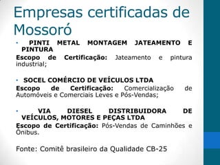 Empresas certificadas de
Mossoró
•   PINTI METAL MONTAGEM JATEAMENTO E
  PINTURA
Escopo de Certificação: Jateamento e pintura
industrial;

• SOCEL COMÉRCIO DE VEÍCULOS LTDA
Escopo    de   Certificação:     Comercialização   de
Automóveis e Comerciais Leves e Pós-Vendas;

•     VIA    DIESEL       DISTRIBUIDORA       DE
 VEÍCULOS, MOTORES E PEÇAS LTDA
Escopo de Certificação: Pós-Vendas de Caminhões e
Ônibus.

Fonte: Comitê brasileiro da Qualidade CB-25
 