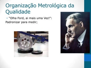Organização Metrológica da
Qualidade
 • “Olha Ford, ai mais uma Vez!”:
Padronizar para medir;
 