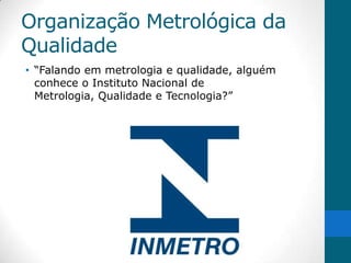 Organização Metrológica da
Qualidade
• “Falando em metrologia e qualidade, alguém
  conhece o Instituto Nacional de
  Metrologia, Qualidade e Tecnologia?”
 