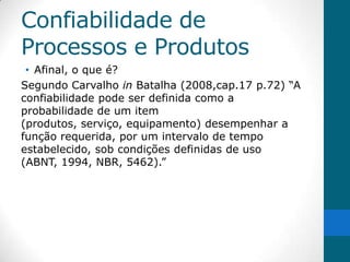Confiabilidade de
Processos e Produtos
 • Afinal, o que é?
Segundo Carvalho in Batalha (2008,cap.17 p.72) “A
confiabilidade pode ser definida como a
probabilidade de um item
(produtos, serviço, equipamento) desempenhar a
função requerida, por um intervalo de tempo
estabelecido, sob condições definidas de uso
(ABNT, 1994, NBR, 5462).”
 