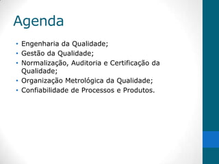 Agenda
• Engenharia da Qualidade;
• Gestão da Qualidade;
• Normalização, Auditoria e Certificação da
  Qualidade;
• Organização Metrológica da Qualidade;
• Confiabilidade de Processos e Produtos.
 