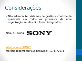 Considerações
• Não adiantar ter sistemas de gestão e controle da
  qualidade em todos os processos de uma
  organização se eles não forem integrados!



Não, é?! Dona




What is now SONY?
Matéria Bloomberg/Businessweek 17/11/2011
 