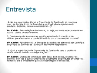 Entrevista
 4. Na sua concepção, Como a Engenharia da Qualidade se relaciona
com as demais áreas da Engenharia de Produção (engenharia de
produto, logística, pesquisa operacional...)?

Dr. Kalnin: Essa relação é horizontal, ou seja, ela deve estar presente em
toda a cadeia de suprimentos.
5. Como ou quais ferramentas, um Engenheiro de Produção pode
utilizar para aumentar a confiabilidade de um processo e/ou produto?

Dr. Kalnin: Aplicando os 14 princípios da qualidade definidos por Deming e
exigir que os padrões da ISO sejam realmente respeitados.

 6. Qual a importância da Engenharia da Qualidade para o processo
de tomada de decisão nas organizações?

Dr. Kalnin: Qualidade tem haver com ética, bom senso, respeitar os
clientes, ouvi-los e buscar através do lançamento de produtos encantá-los.
Portanto, ela é importante para as organizações e sociedade.
 