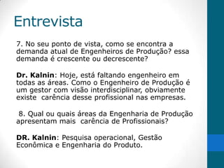 Entrevista
7. No seu ponto de vista, como se encontra a
demanda atual de Engenheiros de Produção? essa
demanda é crescente ou decrescente?

Dr. Kalnin: Hoje, está faltando engenheiro em
todas as áreas. Como o Engenheiro de Produção é
um gestor com visão interdisciplinar, obviamente
existe carência desse profissional nas empresas.

 8. Qual ou quais áreas da Engenharia de Produção
apresentam mais carência de Profissionais?

DR. Kalnin: Pesquisa operacional, Gestão
Econômica e Engenharia do Produto.
 