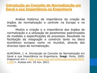 Introdução ao Conceito de Normalização em
Geral e sua Importância na Engenharia


        Análise histórica da importância da criação de
órgãos de normatização e controle na Europa e no
mundo.
        Mostra a criação e a importância dos órgãos de
normalização e a utilização de paramentos padronizados
de medidas e especificações de processos. Resultado na
facilitação da integração e comércio tanto no bloco
econômico europeu como no mundial, através dos
diversos tipos de normalização.

ALMCINHA, J. A. Introdução ao Conceito de Normalização em
Geral e sua Importância na Engenharia. Inegi. Porto, 2005.
Disponível em:< http://www.inegi.pt/instituicao/ons/pdf/JASA-
1.PDF>. Acesso em: 10 nov. 2011.
 