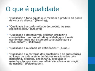 O que é qualidade
• "Qualidade é tudo aquilo que melhora o produto do ponto
  de vista do cliente.” (Deming);

• "Qualidade é a conformidade do produto às suas
  especificações.“ (Crosby);

• "Qualidade é desenvolver, projetar, produzir e
  comercializar um produto de qualidade que é mais
  econômico, mais útil e sempre satisfatório para o
  consumidor.“ (Ishikawa);

• "Qualidade é ausência de deficiências." (Juran);

• "Qualidade é a correção dos problemas e de suas causas
  ao longo de toda a série de fatores relacionados com
  marketing, projetos, engenharia, produção e
  manutenção, que exercem influência sobre a satisfação
  do usuário.” (Feigenbaum).
 