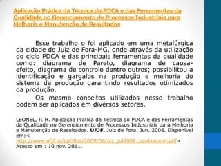 Aplicação Prática da Técnica do PDCA e das Ferramentas da
Qualidade no Gerenciamento de Processos Industriais para
Melhoria e Manutenção de Resultados


       Esse trabalho o foi aplicado em uma metalúrgica
da cidade de Juiz de Fora-MG, onde através da utilização
do ciclo PDCA e das principais ferramentas da qualidade
como: diagrama de Pareto, diagrama de causa-
efeito, diagrama de controle dentro outros; possibilitou a
identificação e gargalos na produção e melhoria do
sistema de produção garantindo resultados otimizados
da produção.
       Os mesmo conceitos utilizados nesse trabalho
podem ser aplicados em diversos setores.

LEONEL, P. H. Aplicação Prática da Técnica do PDCA e das Ferramentas
da Qualidade no Gerenciamento de Processos Industriais para Melhoria
e Manutenção de Resultados. UFJF. Juiz de Fora. Jun. 2008. Disponível
em:<
http://www.ufjf.br/ep/files/2009/06/tcc_jul2008_pauloleonel.pdf>
Acesso em : 10 nov. 2011.
 