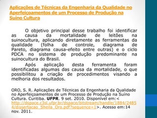 Aplicações de Técnicas da Engenharia da Qualidade no
Aperfeiçoamentos de um Processo de Produção na
Suíno Cultura

       O objetivo principal desse trabalho foi identificar
as     causa     da     mortalidade      de    leitões     na
suinocultura, aplicando diretamente as ferramentas da
qualidade     (folha    de     controle,    diagrama       de
Pareto, diagrama causa-efeito entre outras) e o ciclo
PDCA no sistema de produção predominante na
suinocultura do Brasil.
       Após     aplicação    desta     ferramenta      foram
identificadas algumas das causa da mortalidade, o que
possibilitou a criação de procedimentos visando a
melhoria dos resultados.

ORO, S. R. Aplicações de Técnicas da Engenharia da Qualidade
no Aperfeiçoamentos de um Processo de Produção na Suíno
Cultura. Curitiba. UFPR. 9 set. 2010. Disponível em:<
http://dspace.c3sl.ufpr.br/dspace/bitstream/handle/1884/2485
4/dissertacao_Sheila_Oro.pdf?sequence=1>. Acesso em:14
nov. 2011.
 