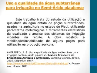 Uso e qualidade da água subterrânea
para irrigação no Semi-Árido piauiense


       Este trabalho trata do estudo da utilização e
qualidade da agua obtida de poços subterrâneos,
usados na agricultura no estado do Piauí, utilizando
parâmetros metrológicos e ferramentas estatísticas
da qualidade e análise dos sistemas de irrigação
vigentes     na   região.   A    obra  mostrou     a
viabilidade/inviabilidade de alguns poços para
utilização na produção agrícola.

ANDRADE Jr. A. S. Uso e qualidade da água subterrânea para
irrigação no Semi-Árido piauiense. Revista Brasileira de
Engenharia Agrícula e Ambiental. Campina Grande. 20 jan.
2005. Disponível em:<
http://www.scielo.br/pdf/rbeaa/v10n4/v10n4a14.pdf>. Acesso
em: 12 nov. 2011.
 
