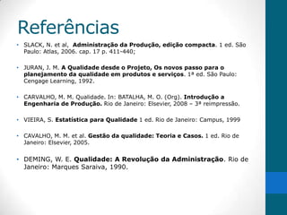 Referências
• SLACK, N. et al, Administração da Produção, edição compacta. 1 ed. São
  Paulo: Atlas, 2006. cap. 17 p. 411-440;

• JURAN, J. M. A Qualidade desde o Projeto, Os novos passo para o
  planejamento da qualidade em produtos e serviços. 1ª ed. São Paulo:
  Cengage Learning, 1992.

• CARVALHO, M. M. Qualidade. In: BATALHA, M. O. (Org). Introdução a
  Engenharia de Produção. Rio de Janeiro: Elsevier, 2008 – 3ª reimpressão.

• VIEIRA, S. Estatística para Qualidade 1 ed. Rio de Janeiro: Campus, 1999

• CAVALHO, M. M. et al. Gestão da qualidade: Teoria e Casos. 1 ed. Rio de
  Janeiro: Elsevier, 2005.


• DEMING, W. E. Qualidade: A Revolução da Administração. Rio de
  Janeiro: Marques Saraiva, 1990.
 