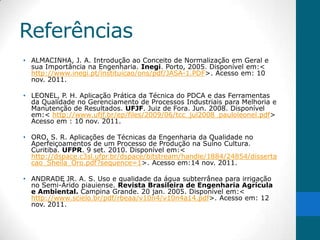 Referências
• ALMACINHA, J. A. Introdução ao Conceito de Normalização em Geral e
  sua Importância na Engenharia. Inegi. Porto, 2005. Disponível em:<
  http://www.inegi.pt/instituicao/ons/pdf/JASA-1.PDF>. Acesso em: 10
  nov. 2011.

• LEONEL, P. H. Aplicação Prática da Técnica do PDCA e das Ferramentas
  da Qualidade no Gerenciamento de Processos Industriais para Melhoria e
  Manutenção de Resultados. UFJF. Juiz de Fora. Jun. 2008. Disponível
  em:< http://www.ufjf.br/ep/files/2009/06/tcc_jul2008_pauloleonel.pdf>
  Acesso em : 10 nov. 2011.

• ORO, S. R. Aplicações de Técnicas da Engenharia da Qualidade no
  Aperfeiçoamentos de um Processo de Produção na Suíno Cultura.
  Curitiba. UFPR. 9 set. 2010. Disponível em:<
  http://dspace.c3sl.ufpr.br/dspace/bitstream/handle/1884/24854/disserta
  cao_Sheila_Oro.pdf?sequence=1>. Acesso em:14 nov. 2011.

• ANDRADE JR. A. S. Uso e qualidade da água subterrânea para irrigação
  no Semi-Árido piauiense. Revista Brasileira de Engenharia Agrícula
  e Ambiental. Campina Grande. 20 jan. 2005. Disponível em:<
  http://www.scielo.br/pdf/rbeaa/v10n4/v10n4a14.pdf>. Acesso em: 12
  nov. 2011.
 
