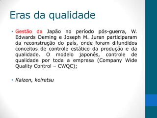 Eras da qualidade
• Gestão da Japão no período pós-guerra, W.
  Edwards Deming e Joseph M. Juran participaram
  da reconstrução do país, onde foram difundidos
  conceitos de controle estático da produção e da
  qualidade. O modelo japonês, controle de
  qualidade por toda a empresa (Company Wide
  Quality Control – CWQC);

• Kaizen, keiretsu
 