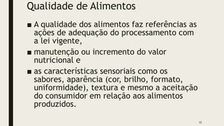 Qualidade de Alimentos
■ A qualidade dos alimentos faz referências as
ações de adequação do processamento com
a lei vigente,
■ manutenção ou incremento do valor
nutricional e
■ as características sensoriais como os
sabores, aparência (cor, brilho, formato,
uniformidade), textura e mesmo a aceitação
do consumidor em relação aos alimentos
produzidos.
12
 