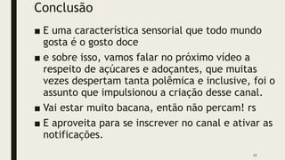 Conclusão
■ E uma característica sensorial que todo mundo
gosta é o gosto doce
■ e sobre isso, vamos falar no próximo vídeo a
respeito de açúcares e adoçantes, que muitas
vezes despertam tanta polêmica e inclusive, foi o
assunto que impulsionou a criação desse canal.
■ Vai estar muito bacana, então não percam! rs
■ E aproveita para se inscrever no canal e ativar as
notificações.
13
 
