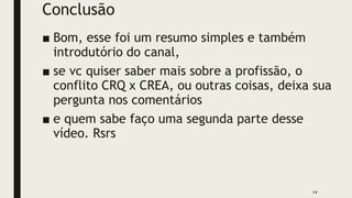 Conclusão
■ Bom, esse foi um resumo simples e também
introdutório do canal,
■ se vc quiser saber mais sobre a profissão, o
conflito CRQ x CREA, ou outras coisas, deixa sua
pergunta nos comentários
■ e quem sabe faço uma segunda parte desse
vídeo. Rsrs
14
 