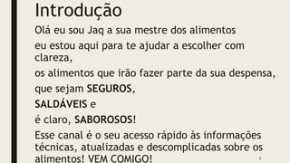 Introdução
Olá eu sou Jaq a sua mestre dos alimentos
eu estou aqui para te ajudar a escolher com
clareza,
os alimentos que irão fazer parte da sua despensa,
que sejam SEGUROS,
SALDÁVEIS e
é claro, SABOROSOS!
Esse canal é o seu acesso rápido às informações
técnicas, atualizadas e descomplicadas sobre os
alimentos! VEM COMIGO! 2
 