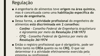 Regulação
■ A engenharia de alimentos teve origem na área química,
mas é conceituada como uma habilitação específica do
curso de engenharia.
■ Dessa forma, a atividade profissional do engenheiro de
alimentos está discriminada em 2 conselhos:
– Confea - Conselho Federal de Engenharia Arquitetura
e Agronomia por meio da Resolução 218/1973
– CFQ - Conselho Federal de Química por meio da
Resolução 36/1974
■ Então o registro profissional que é obrigatório, pode ser
feito tanto no CREA quanto ou no CRQ. O que vai
determinar é a atividade efetivamente exercida pela
3
 