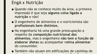 EngA x Nutrição
■ Quando não se conhece muito da área, a primeira
impressão é que seja alguma coisa ligada a
nutrição e não!
■ O engenheiro de alimentos e o nutricionista são
profissionais bem distintos,
■ Na engenharia há uma grande preocupação a
respeito da composição nutricional dos
alimentos, mas o engenheiro não tem a função de
elaborar dietas ou acompanhar rotina alimentar
do consumidor.
■ Também não atuam em edificações de casinhas de
4
 