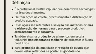 Definição
■ É o profissional multidisciplinar que desenvolve tecnologias
na área dos alimentos.
■ Ele tem ações na coleta, processamento e distribuição do
produto acabado.
■ Essas ações são referentes a seleção das matérias-primas
e elaboração de normas para o processo produtivo,
armazenamento e consumo.
■ Também atua na produção de alimentos em escala
industrial implementando melhoria de processos e fluxos
produtivos
■ para promoção da qualidade e redução de custos que
devem estar refletidos na ponta: as gôndolas de 5
 