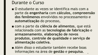 Durante o Curso
■ O estudante as vezes se identifica mais com a
parte da engenharia com cálculos, compreensão
dos fenômenos envolvidos no processamento e
automatização do processo,
■ com a parte da ciência de alimentos, que está
relacionada com as tecnologias de fabricação e
armazenamento, elaboração de novos
produtos, controle de qualidade e serviço de
alimentação coletiva.
■ Além disso o estudante também recebe boas
informações na área de gestão e pesquisa. 6
 