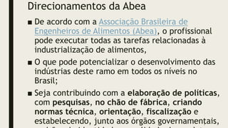 Direcionamentos da Abea
■ De acordo com a Associação Brasileira de
Engenheiros de Alimentos (Abea), o profissional
pode executar todas as tarefas relacionadas à
industrialização de alimentos,
■ O que pode potencializar o desenvolvimento das
indústrias deste ramo em todos os níveis no
Brasil;
■ Seja contribuindo com a elaboração de políticas,
com pesquisas, no chão de fábrica, criando
normas técnica, orientação, fiscalização e
estabelecendo, junto aos órgãos governamentais,
7
 
