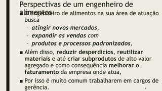 Perspectivas de um engenheiro de
alimentos
■ O engenheiro de alimentos na sua área de atuação
busca
– atingir novos mercados,
– expandir as vendas com
– produtos e processos padronizados,
■ Além disso, reduzir desperdícios, reutilizar
materiais e até criar subprodutos de alto valor
agregado e como consequência melhorar o
faturamento da empresa onde atua,
■ Por isso é muito comum trabalharem em cargos de
gerência. 8
 