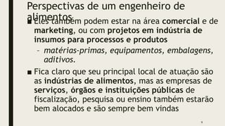 Perspectivas de um engenheiro de
alimentos
■ Eles também podem estar na área comercial e de
marketing, ou com projetos em indústria de
insumos para processos e produtos
– matérias-primas, equipamentos, embalagens,
aditivos.
■ Fica claro que seu principal local de atuação são
as indústrias de alimentos, mas as empresas de
serviços, órgãos e instituições públicas de
fiscalização, pesquisa ou ensino também estarão
bem alocados e são sempre bem vindas
9
 