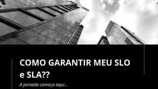 COMO GARANTIR MEU SLO
e SLA??
A jornada começa aqui…
 
