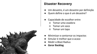 LET’S GET STARTED
● Um desastre, é um desastre por definição
● Quem define o que é um desastre?
● Capacidade de escolher entre
○ Tomar uma voadora
○ Tomar um soco
○ Tomar um tapa
● Minimizar e contornar os impactos
● Simular é melhor que o acaso
● Medir o Blast Radius
● Gerar Backlog
Disaster Recovery
 