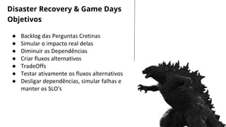 LET’S GET STARTED
● Backlog das Perguntas Cretinas
● Simular o impacto real delas
● Diminuir as Dependências
● Criar fluxos alternativos
● TradeOffs
● Testar ativamente os fluxos alternativos
● Desligar dependências, simular falhas e
manter os SLO's
Disaster Recovery & Game Days
Objetivos
 