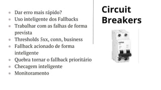 Circuit
Breakers
● Dar erro mais rápido?
● Uso inteligente dos Fallbacks
● Trabalhar com as falhas de forma
prevista
● Thresholds 5xx, conn, business
● Fallback acionado de forma
inteligente
● Quebra tornar o fallback prioritário
● Checagem inteligente
● Monitoramento
 