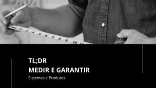 TL;DR
MEDIR E GARANTIR
Sistemas e Produtos
 