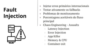 Fault
Injection
● Injetar erros primários internacionais
● Testar ativamente os fallbacks
● Problemas de monitoramento
● Porcentagens aceitáveis do fluxo
principal
● Chaos Engineering - Assaults
○ Latency Injection
○ Error Injection
○ App Killer
○ Memory & CPU
○ Container exit
 