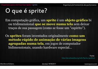 O que fazer para o site ficar mais rápido / sprites                         Engenharia de frontend de alta performance


      O que é sprite?
      Em computação gráfica, um sprite é um objeto gráfico bi
       ou tridimensional que se move numa tela sem deixar
       traços de sua passagem (como se fosse um "espírito").

      Os sprites foram inventados originalmente como um
        método rápido de animação de várias imagens
        agrupadas numa tela, em jogos de computador
        bidimensionais, usando hardware especial...

                                                                                                                 Fonte:
                                                                           http://pt.wikipedia.org/wiki/Sprite_(gráfico)


@andersonSolano                                        dúvidas? #FIR2011                                  naoesqueca.com
 