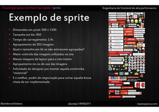 O que fazer para o site ficar mais rápido / sprites                       Engenharia de frontend de alta performance


      Exemplo de sprite
          Dimensões em pixel: 500 x 1200
          Tamanho em kb: 450
          Tempo de carregamento: 2.4s
          Agrupamento de 202 imagens
          Qual o tamanho em kb se não estivessem agrupadas?
          Maior controle das imagens utilizadas no site
          Menos imagens de layout para o site inteiro
          Agrupamento no css do uso das imagens
          Felicidade do designer por manter aquela sombrinha
          “essencial”
          E o melhor, poder de negociação para cortar aquela bossa
          chata de ser implementada




@andersonSolano                                        dúvidas? #FIR2011                              naoesqueca.com
 