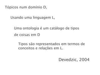 Tópicos num domínio D,

  Usando uma linguagem L,


    Uma ontologia é um catálogo de tipos
    de coisas em D

      Tipos são representados em termos de
      conceitos e relações em L.


                            Devedzic, 2004
 