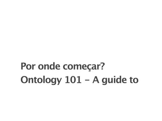 Por onde começar?
Ontology 101 - A guide to
 