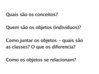 Quais são os conceitos?

Quem são os objetos (indivíduos)?

Como juntar os objetos - quais são
as classes? O que os diferencia?

Como os objetos se relacionam?
 