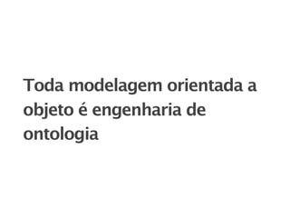 Toda modelagem orientada a
objeto é engenharia de
ontologia
 
