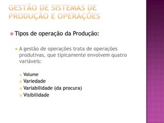  Tipos    de operação da Produção:

    A gestão de operações trata de operações
     produtivas, que tipicamente envolvem quatro
     variáveis:

        Volume
      Variedade
      Variabilidade (da procura)

      Visibilidade
 