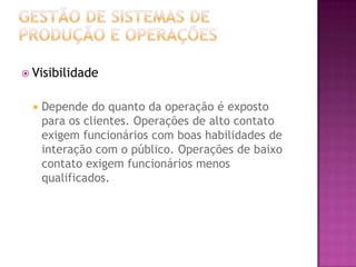  Visibilidade


     Depende do quanto da operação é exposto
      para os clientes. Operações de alto contato
      exigem funcionários com boas habilidades de
      interação com o público. Operações de baixo
      contato exigem funcionários menos
      qualificados.
 