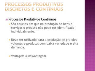  Processos   Produtivos Contínuos
    São aqueles em que na produção de bens e
     serviços o produto não pode ser identificado
     individualmente.

    Deve ser utilizado para a produção de grandes
     volumes e produtos com baixa variedade e alta
     demanda.

    Vantagem X Desvantagem
 