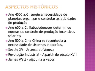  Ano  4000 a.C. surgiu a necessidade de
  planejar, organizar e controlar as atividades
  de produção
 Ano 600 a.C. Nabucodonosor determinou
  normas de controle de produção incentivos
  salariais
 Ano 500 a.C na China se reconhecia a
  necessidade de sistemas e padrões.
 Século XV – Arsenal de Veneza
 Revolução Industrial – A partir do século XVIII
 James Watt - Máquina a vapor
 
