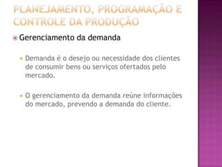  Gerenciamento     da demanda

    Demanda é o desejo ou necessidade dos clientes
     de consumir bens ou serviços ofertados pelo
     mercado.

    O gerenciamento da demanda reúne informações
     do mercado, prevendo a demanda do cliente.
 