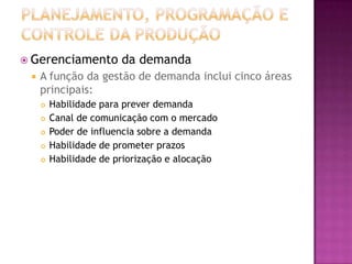  Gerenciamento         da demanda
    A função da gestão de demanda inclui cinco áreas
     principais:
        Habilidade para prever demanda
        Canal de comunicação com o mercado
        Poder de influencia sobre a demanda
        Habilidade de prometer prazos
        Habilidade de priorização e alocação
 